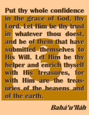 Put thy whole confidence in the grace of God, thy Lord. Let Him be thy trust in whatever thou doest, and be of them that have submitted themselves to His Will. Let Him be thy helper and enrich thyself with His treasures, for with Him are the treasuries of the heavens and of the earth. #Bahai #CareOfGod #bahaullah